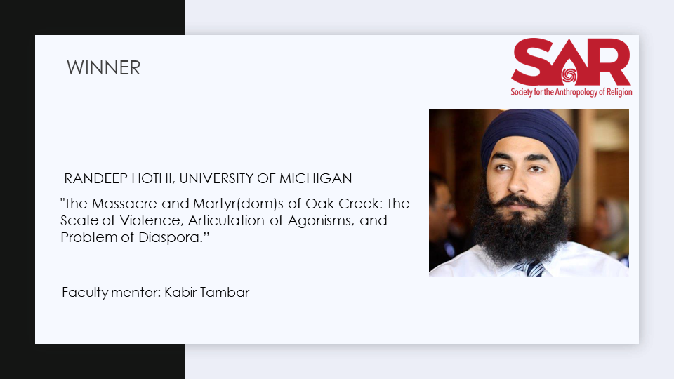 Winner, Randeep Hothi, University of Michigan

"The Massacre and Martyr(dom)s of Oak Creek: The Scale of Violence, Articulation of Agonisms, and Problem of Diaspora.”

Faculty mentor: Kabir Tambar